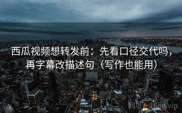 西瓜视频想转发前：先看口径交代吗，再字幕改描述句（写作也能用）