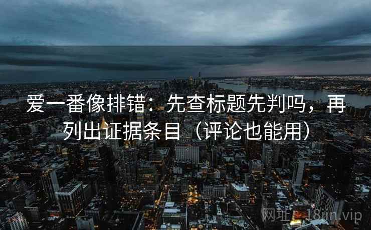 爱一番像排错：先查标题先判吗，再列出证据条目（评论也能用）