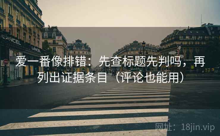 爱一番像排错：先查标题先判吗，再列出证据条目（评论也能用）