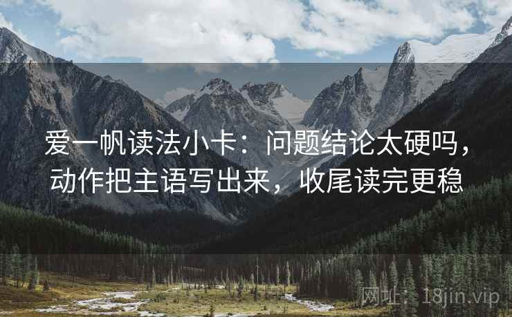 爱一帆读法小卡：问题结论太硬吗，动作把主语写出来，收尾读完更稳