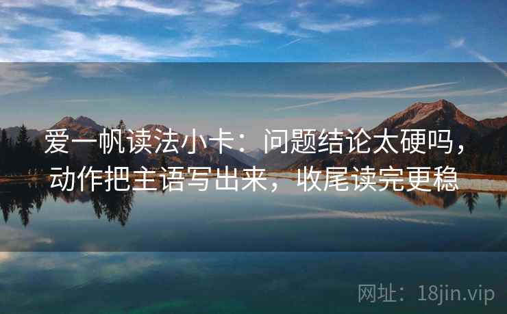 爱一帆读法小卡：问题结论太硬吗，动作把主语写出来，收尾读完更稳
