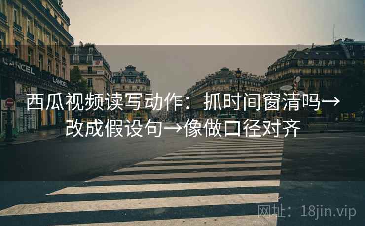 西瓜视频读写动作：抓时间窗清吗→改成假设句→像做口径对齐