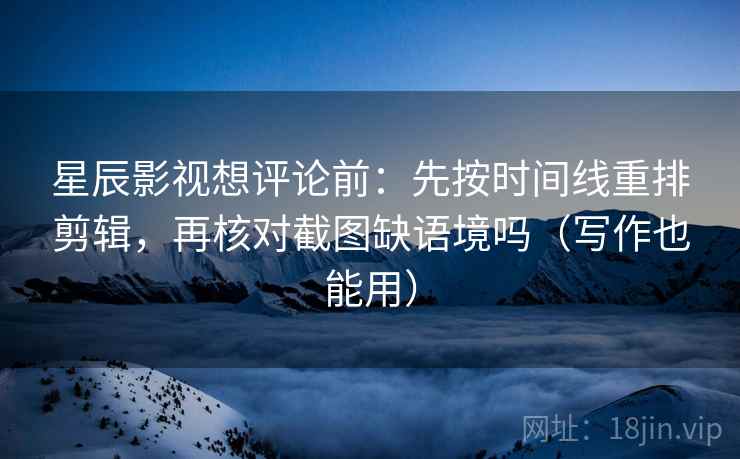 星辰影视想评论前：先按时间线重排剪辑，再核对截图缺语境吗（写作也能用）