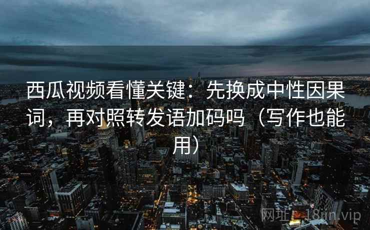 西瓜视频看懂关键：先换成中性因果词，再对照转发语加码吗（写作也能用）