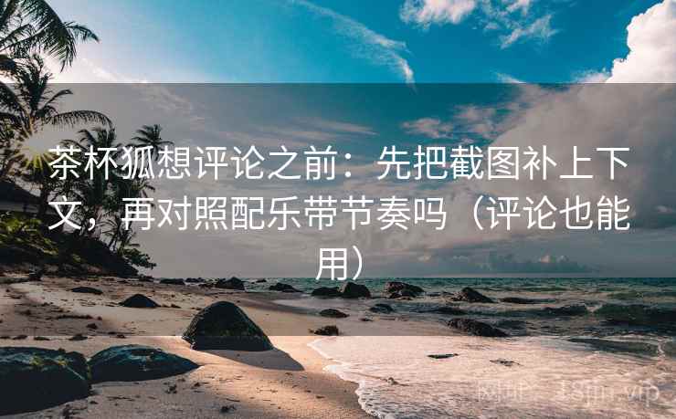 茶杯狐想评论之前：先把截图补上下文，再对照配乐带节奏吗（评论也能用）