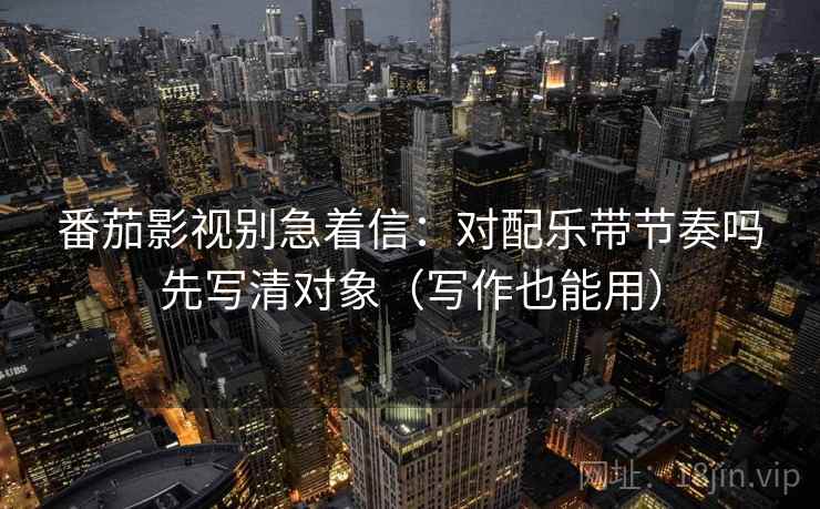 番茄影视别急着信：对配乐带节奏吗先写清对象（写作也能用）