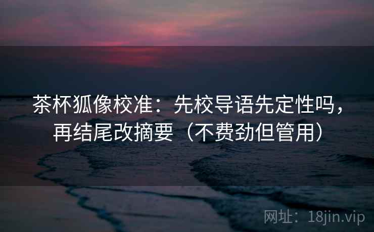 茶杯狐像校准：先校导语先定性吗，再结尾改摘要（不费劲但管用）