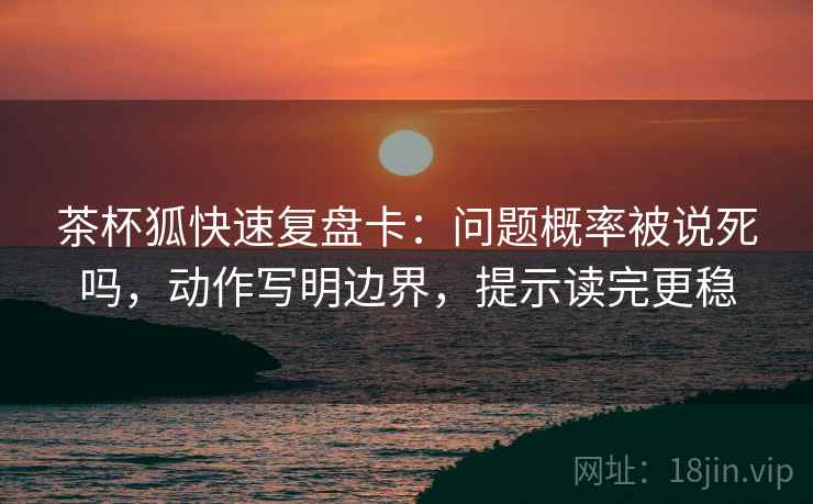 茶杯狐快速复盘卡：问题概率被说死吗，动作写明边界，提示读完更稳
