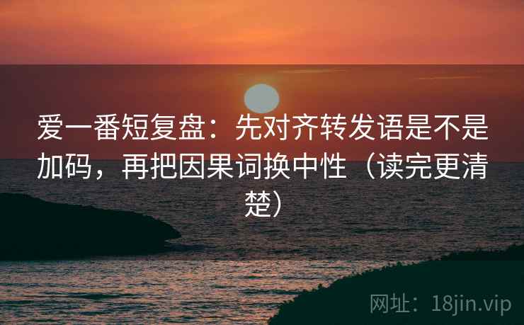 爱一番短复盘：先对齐转发语是不是加码，再把因果词换中性（读完更清楚）