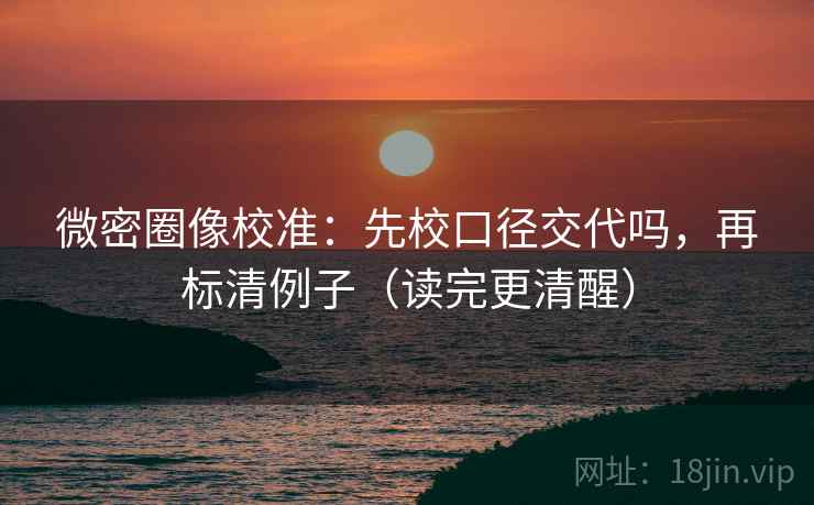 微密圈像校准：先校口径交代吗，再标清例子（读完更清醒）