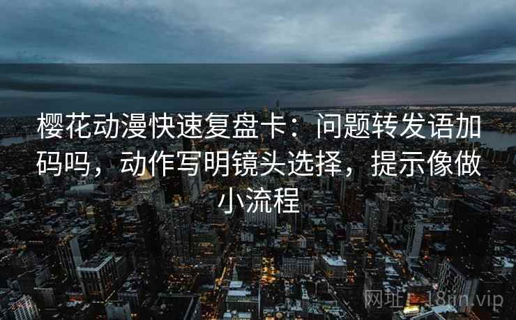 樱花动漫快速复盘卡：问题转发语加码吗，动作写明镜头选择，提示像做小流程