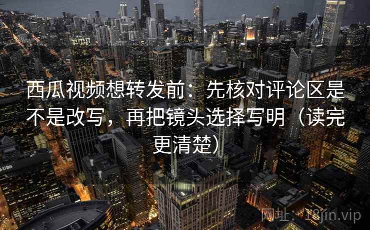 西瓜视频想转发前：先核对评论区是不是改写，再把镜头选择写明（读完更清楚）