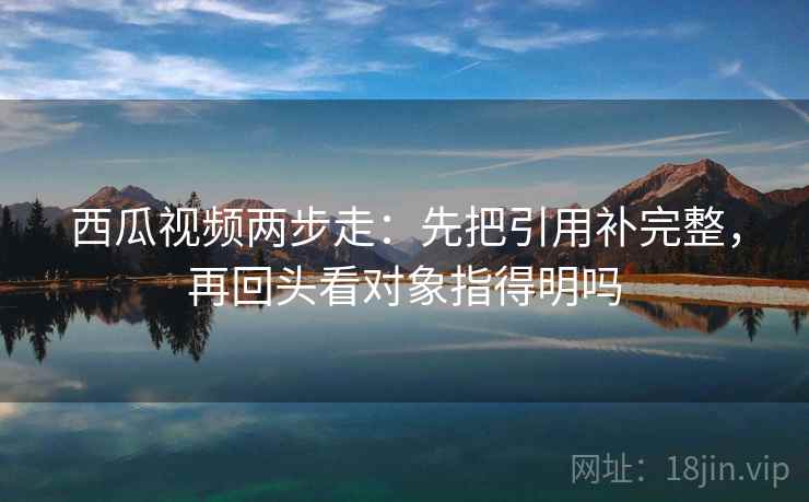 西瓜视频两步走：先把引用补完整，再回头看对象指得明吗