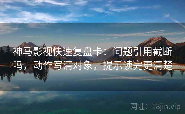 神马影视快速复盘卡：问题引用截断吗，动作写清对象，提示读完更清楚