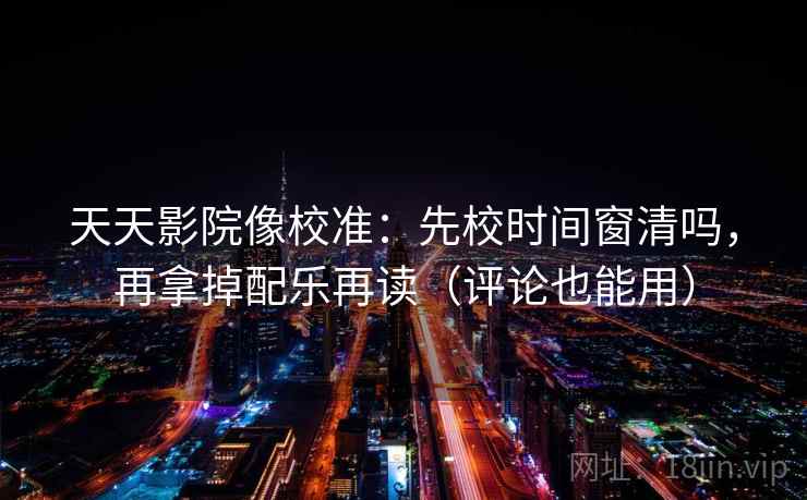 天天影院像校准：先校时间窗清吗，再拿掉配乐再读（评论也能用）