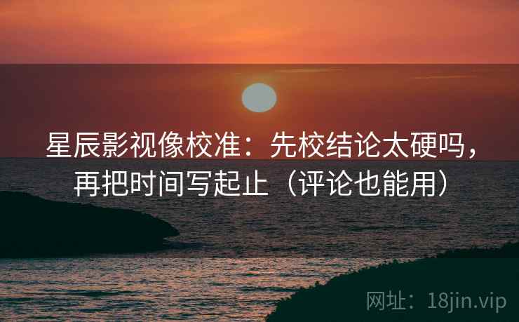星辰影视像校准：先校结论太硬吗，再把时间写起止（评论也能用）