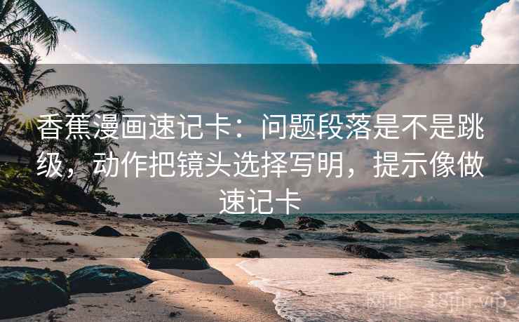香蕉漫画速记卡：问题段落是不是跳级，动作把镜头选择写明，提示像做速记卡