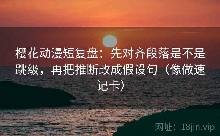 樱花动漫短复盘：先对齐段落是不是跳级，再把推断改成假设句（像做速记卡）