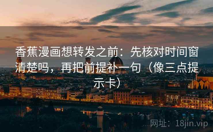 香蕉漫画想转发之前：先核对时间窗清楚吗，再把前提补一句（像三点提示卡）