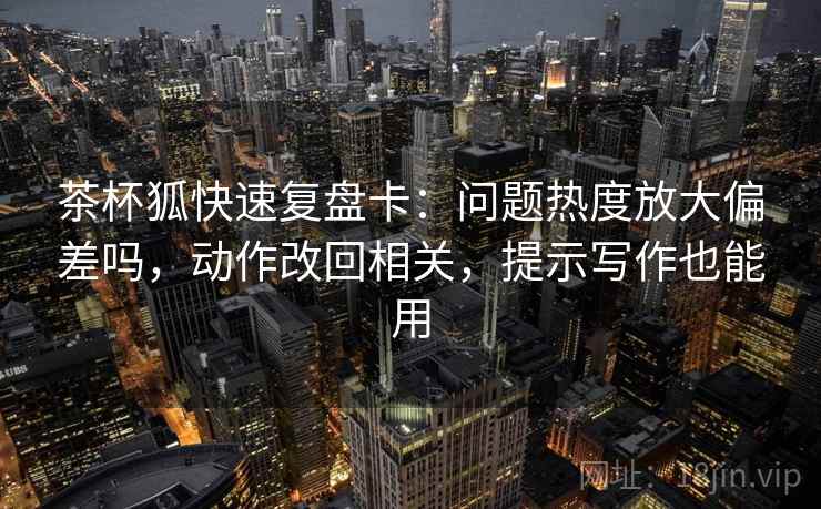 茶杯狐快速复盘卡：问题热度放大偏差吗，动作改回相关，提示写作也能用