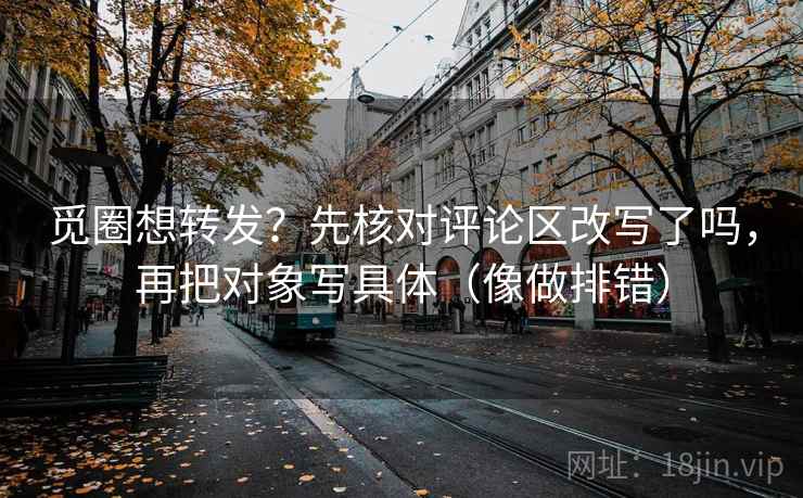 觅圈想转发？先核对评论区改写了吗，再把对象写具体（像做排错）