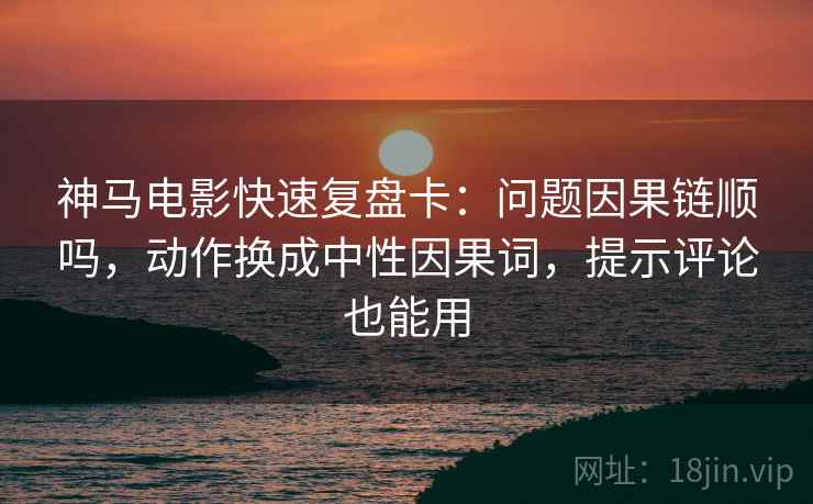 神马电影快速复盘卡：问题因果链顺吗，动作换成中性因果词，提示评论也能用