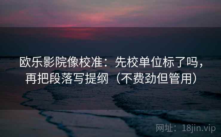 欧乐影院像校准：先校单位标了吗，再把段落写提纲（不费劲但管用）