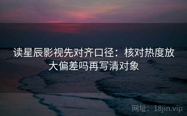 读星辰影视先对齐口径：核对热度放大偏差吗再写清对象