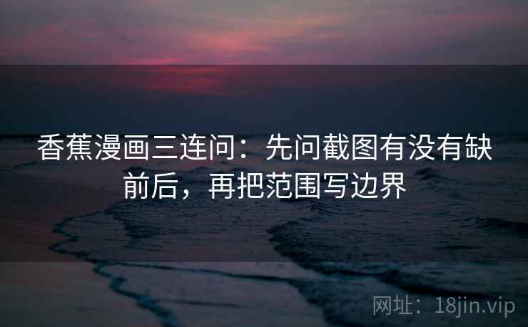香蕉漫画三连问：先问截图有没有缺前后，再把范围写边界