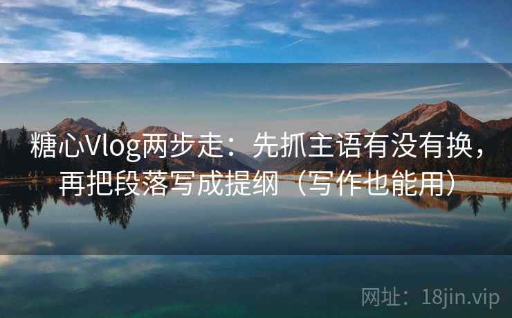 糖心Vlog两步走：先抓主语有没有换，再把段落写成提纲（写作也能用）