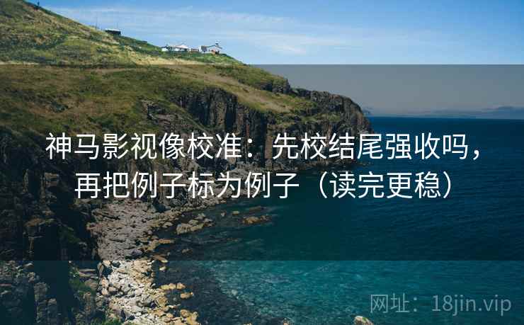 神马影视像校准：先校结尾强收吗，再把例子标为例子（读完更稳）