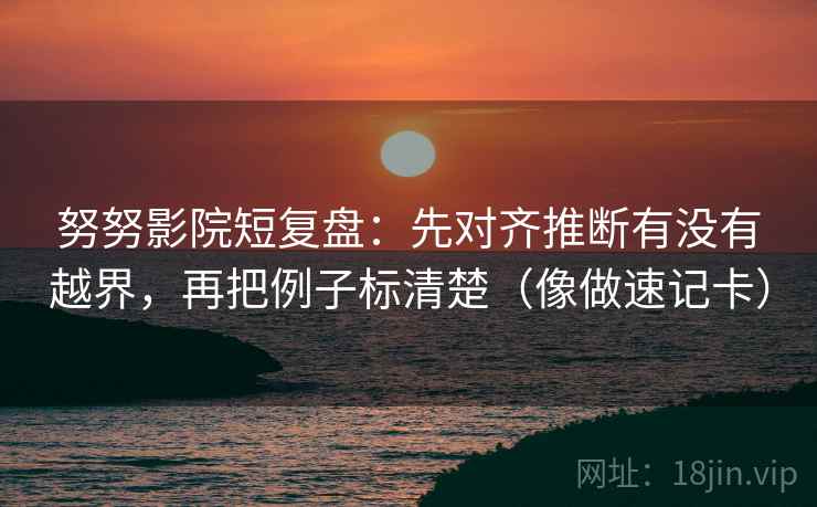 努努影院短复盘：先对齐推断有没有越界，再把例子标清楚（像做速记卡）