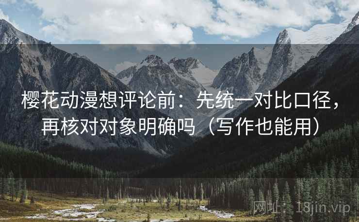 樱花动漫想评论前：先统一对比口径，再核对对象明确吗（写作也能用）