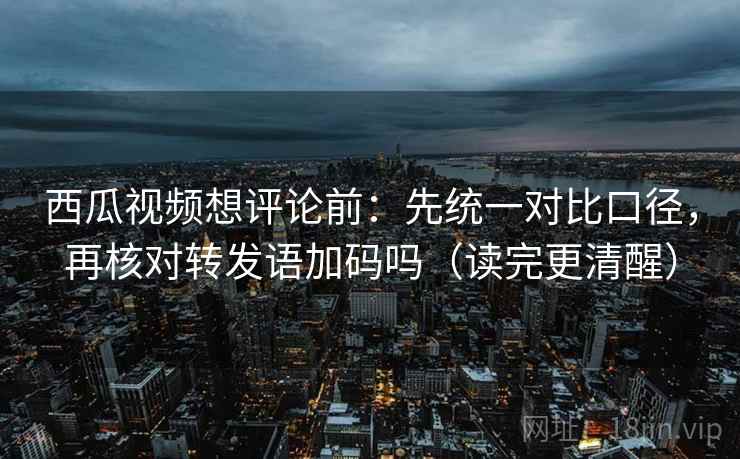西瓜视频想评论前：先统一对比口径，再核对转发语加码吗（读完更清醒）