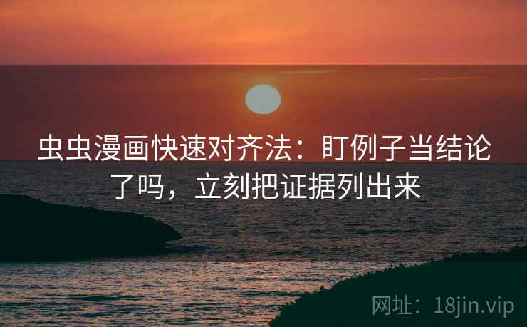 虫虫漫画快速对齐法：盯例子当结论了吗，立刻把证据列出来