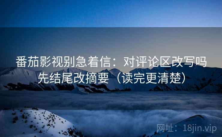 番茄影视别急着信：对评论区改写吗先结尾改摘要（读完更清楚）