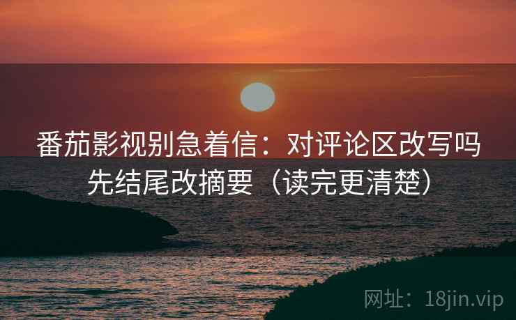 番茄影视别急着信：对评论区改写吗先结尾改摘要（读完更清楚）