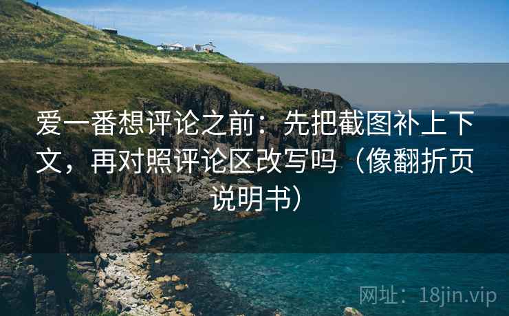 爱一番想评论之前：先把截图补上下文，再对照评论区改写吗（像翻折页说明书）