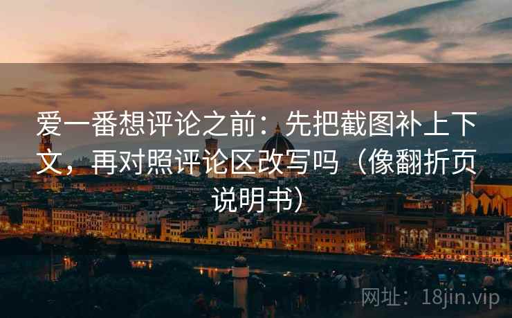 爱一番想评论之前：先把截图补上下文，再对照评论区改写吗（像翻折页说明书）
