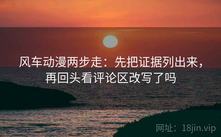 风车动漫两步走：先把证据列出来，再回头看评论区改写了吗