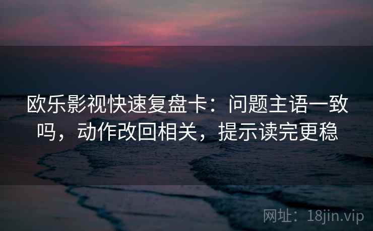 欧乐影视快速复盘卡：问题主语一致吗，动作改回相关，提示读完更稳