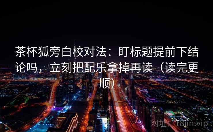 茶杯狐旁白校对法：盯标题提前下结论吗，立刻把配乐拿掉再读（读完更顺）