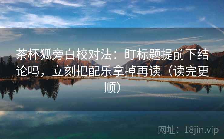 茶杯狐旁白校对法：盯标题提前下结论吗，立刻把配乐拿掉再读（读完更顺）