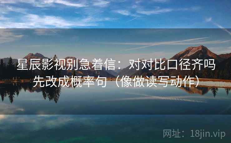 星辰影视别急着信:对对比口径齐吗先改成概率句(像做读写动作) 星辰影视别急着信:对对比口径齐吗先改成概率句(像做读写动作)